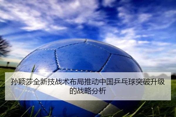 孙颖莎全新技战术布局推动中国乒乓球突破升级的战略分析