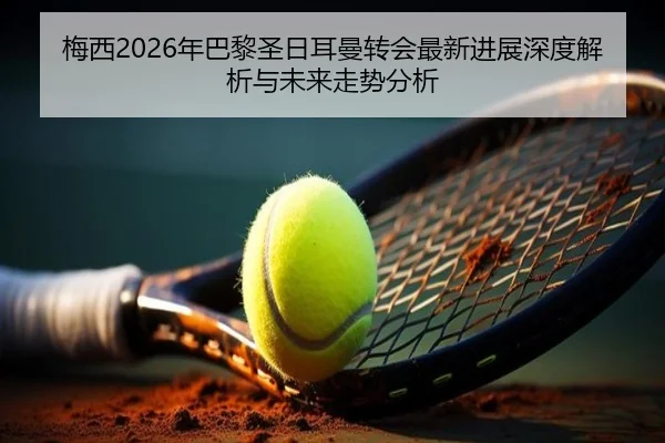 梅西2026年巴黎圣日耳曼转会最新进展深度解析与未来走势分析